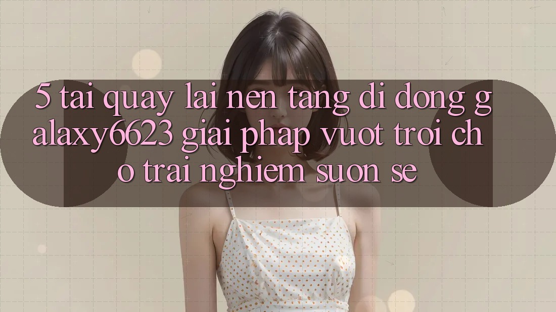 5. Tải quay lại Nền tảng di động Galaxy6623 - Giải Pháp Vượt Trội Cho Trải nghiệm Suôn sẻ 5. Tải quay lại Nền tảng di động Galaxy6623 - Giải Pháp Vượt Trội Cho Trải nghiệm Suôn sẻ