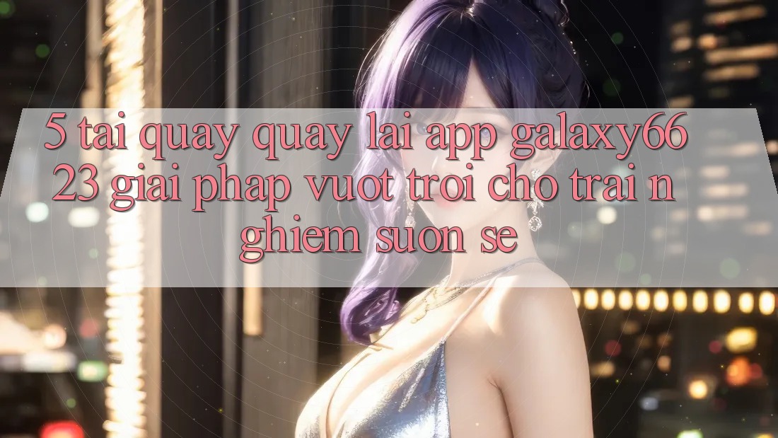 5. Tải quay quay lại App Galaxy6623 - Giải Pháp Vượt Trội Cho Trải Nghiệm Suôn sẻ 5. Tải quay quay lại App Galaxy6623 - Giải Pháp Vượt Trội Cho Trải Nghiệm Suôn sẻ