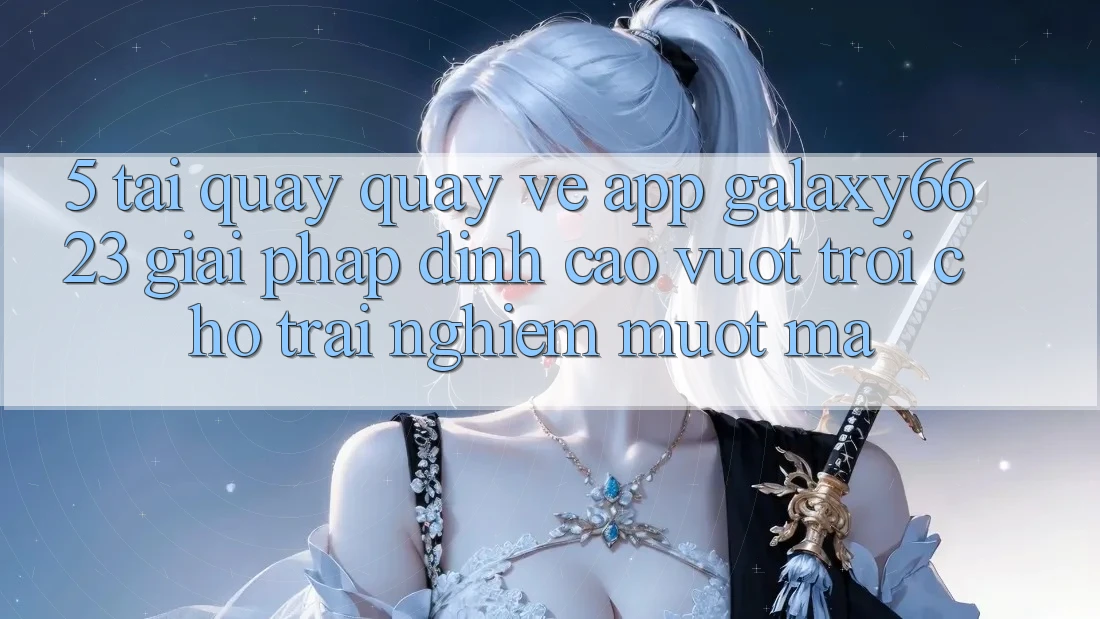 5. Tải quay quay về App Galaxy6623 - Giải Pháp Đỉnh cao vượt trội Cho Trải Nghiệm Mượt Mà 5. Tải quay quay về App Galaxy6623 - Giải Pháp Đỉnh cao vượt trội Cho Trải Nghiệm Mượt Mà