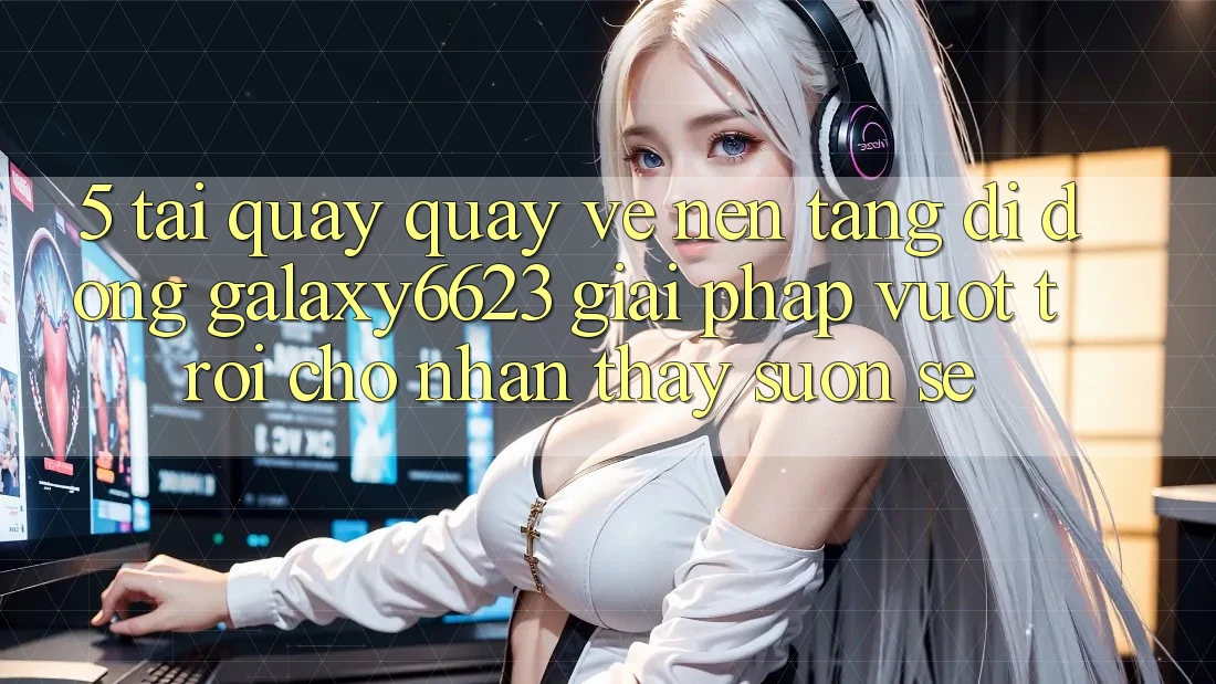 5. Tải quay quay về Nền tảng di động Galaxy6623 - Giải Pháp Vượt Trội Cho Nhận thấy Suôn sẻ 5. Tải quay quay về Nền tảng di động Galaxy6623 - Giải Pháp Vượt Trội Cho Nhận thấy Suôn sẻ