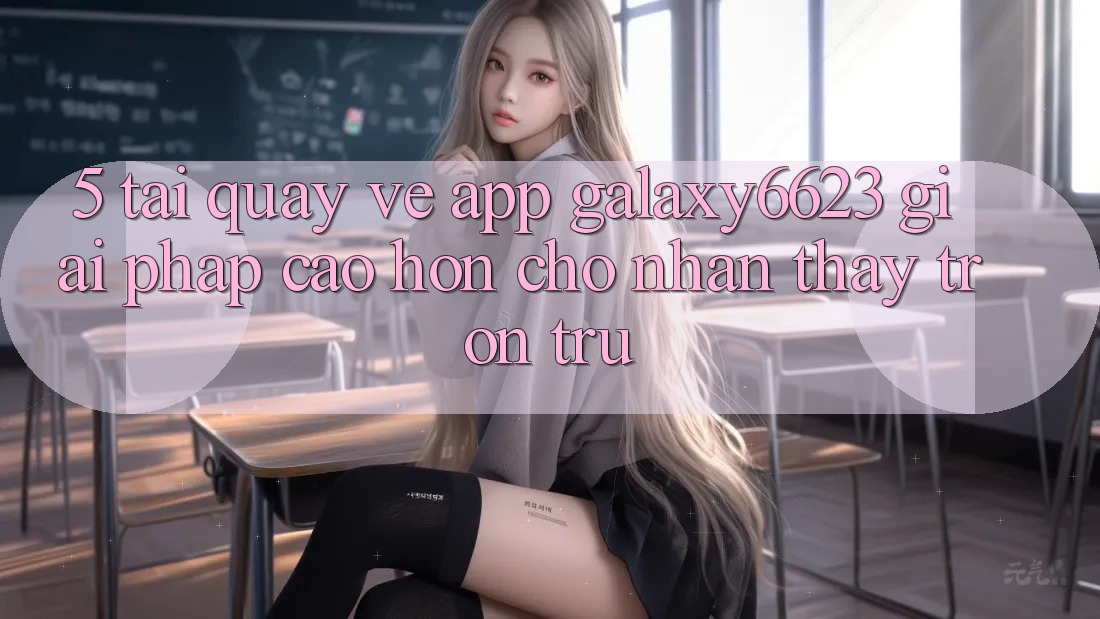 5. Tải quay về App Galaxy6623 - Giải Pháp Cao hơn Cho Nhận thấy Trơn tru