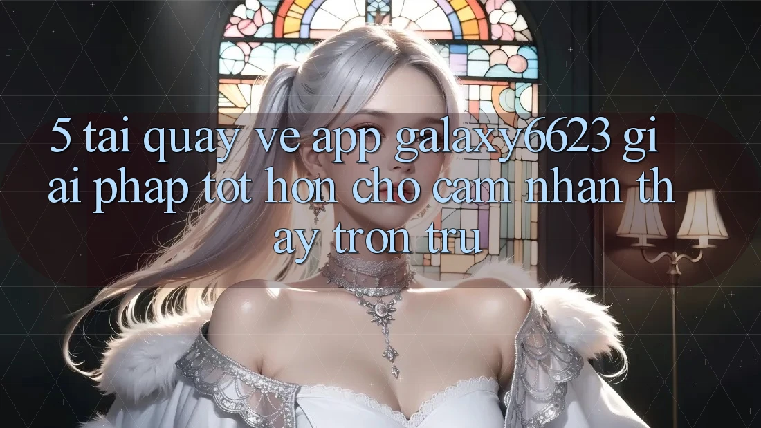 5. Tải quay về App Galaxy6623 - Giải Pháp Tốt hơn Cho Cảm nhận thấy Trơn tru 5. Tải quay về App Galaxy6623 - Giải Pháp Tốt hơn Cho Cảm nhận thấy Trơn tru