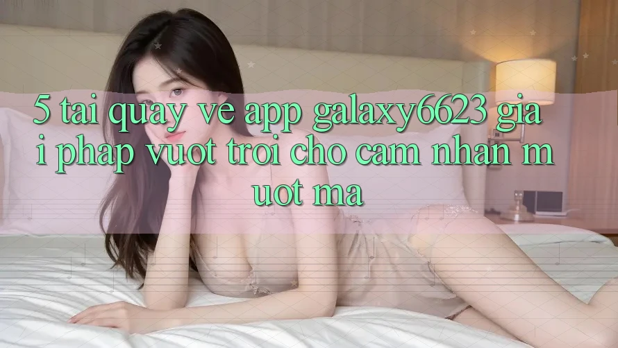5. Tải quay về App Galaxy6623 - Giải Pháp Vượt Trội Cho Cảm nhận Mượt Mà