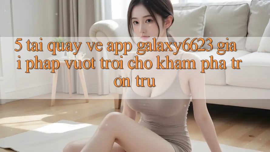 5. Tải quay về App Galaxy6623 - Giải Pháp Vượt Trội Cho Khám phá Trơn tru