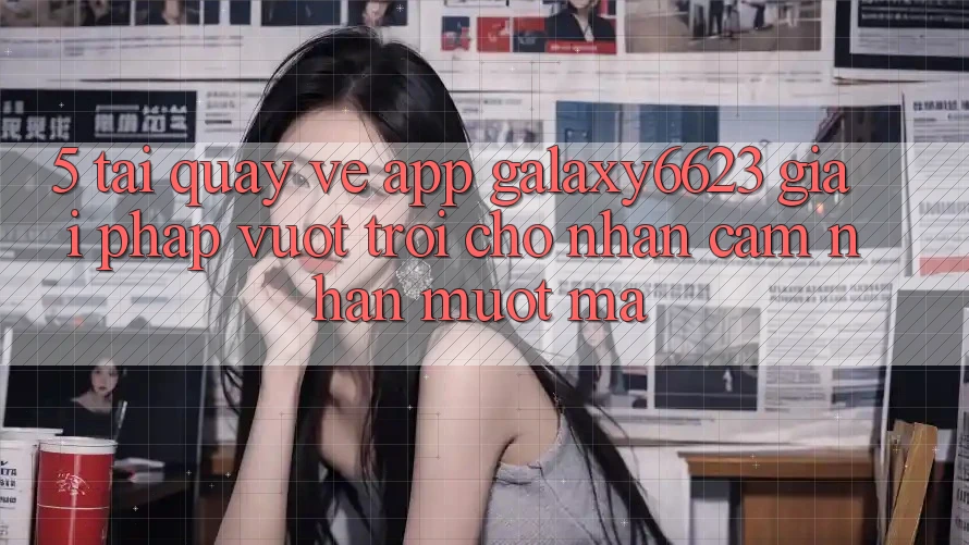 5. Tải quay về App Galaxy6623 - Giải Pháp Vượt Trội Cho Nhận cảm nhận Mượt Mà 5. Tải quay về App Galaxy6623 - Giải Pháp Vượt Trội Cho Nhận cảm nhận Mượt Mà