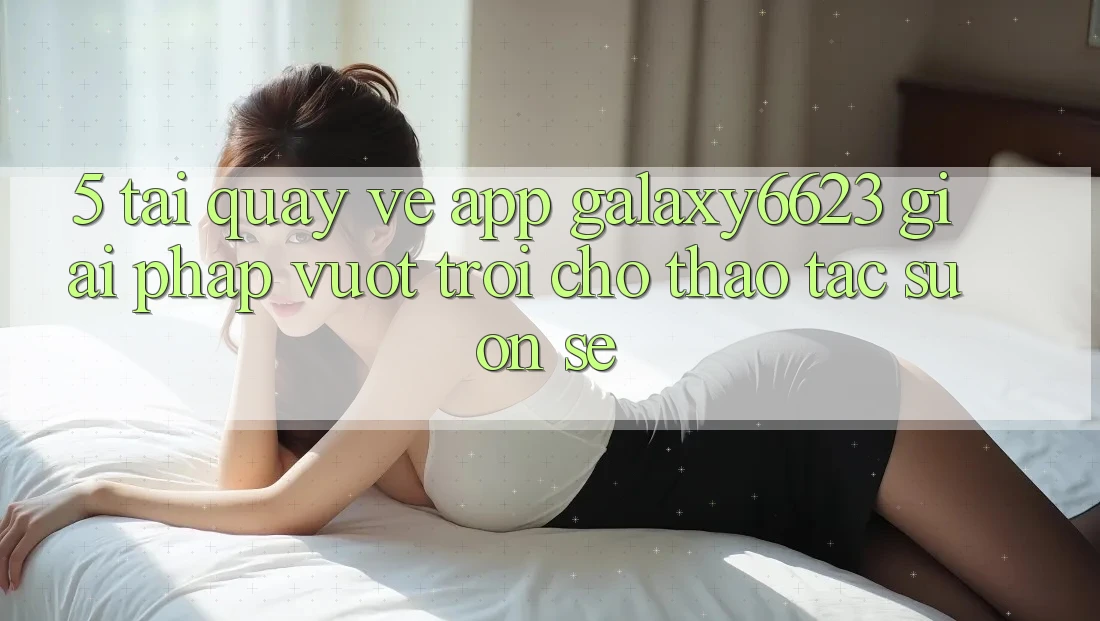 5. Tải quay về App Galaxy6623 - Giải Pháp Vượt Trội Cho Thao tác Suôn sẻ 5. Tải quay về App Galaxy6623 - Giải Pháp Vượt Trội Cho Thao tác Suôn sẻ