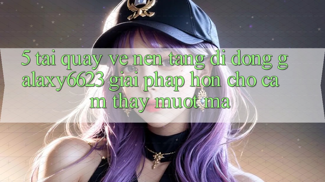 5. Tải quay về Nền tảng di động Galaxy6623 - Giải Pháp Hơn Cho Cảm thấy Mượt Mà 5. Tải quay về Nền tảng di động Galaxy6623 - Giải Pháp Hơn Cho Cảm thấy Mượt Mà
