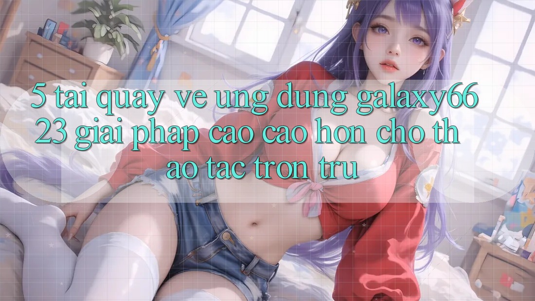 5. Tải quay về Ứng dụng Galaxy6623 - Giải Pháp Cao cao hơn Cho Thao tác Trơn tru