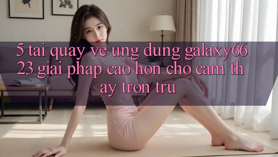 5. Tải quay về Ứng dụng Galaxy6623 - Giải Pháp Cao hơn Cho Cảm thấy Trơn tru 5. Tải quay về Ứng dụng Galaxy6623 - Giải Pháp Cao hơn Cho Cảm thấy Trơn tru