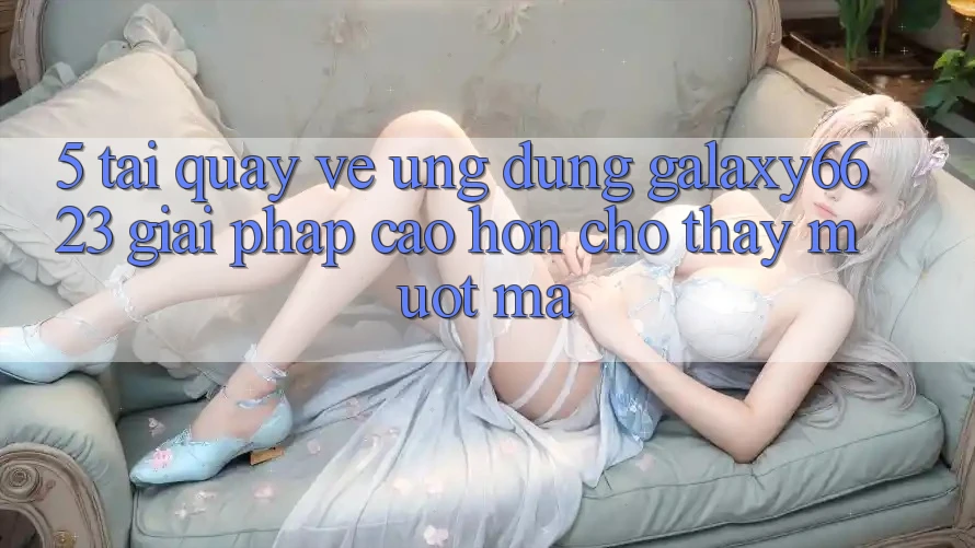 5. Tải quay về Ứng dụng Galaxy6623 - Giải Pháp Cao hơn Cho Thấy Mượt Mà