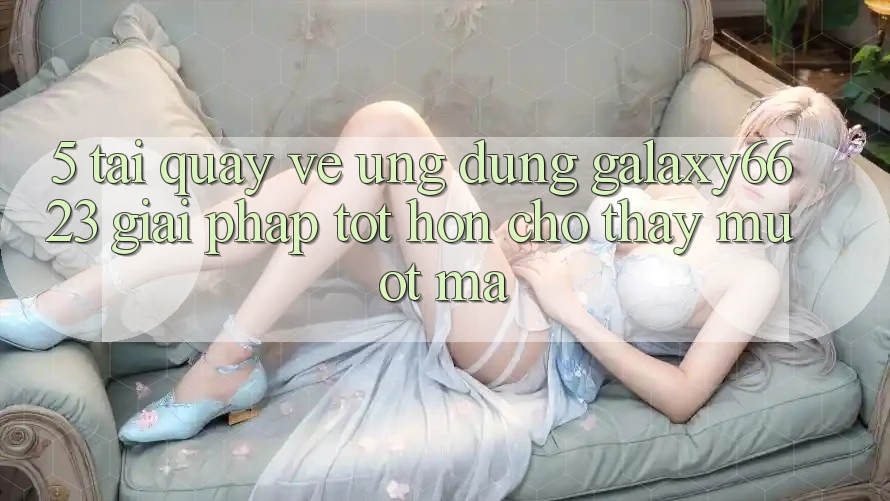 5. Tải quay về Ứng dụng Galaxy6623 - Giải Pháp Tốt hơn Cho Thấy Mượt Mà 5. Tải quay về Ứng dụng Galaxy6623 - Giải Pháp Tốt hơn Cho Thấy Mượt Mà