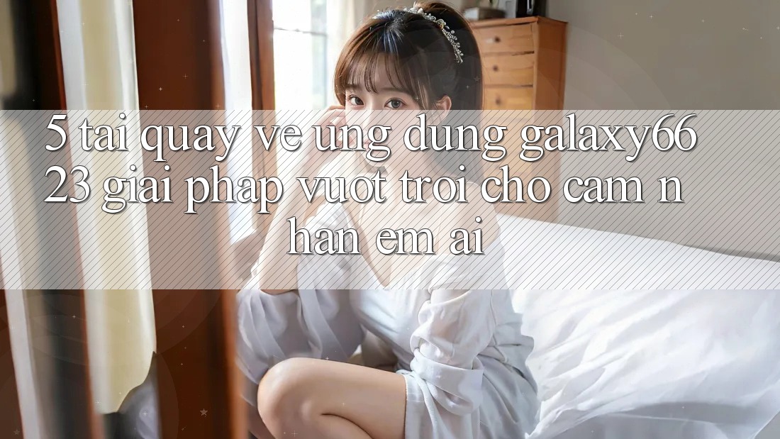 5. Tải quay về Ứng dụng Galaxy6623 - Giải Pháp Vượt trội Cho Cảm nhận Êm ái 5. Tải quay về Ứng dụng Galaxy6623 - Giải Pháp Vượt trội Cho Cảm nhận Êm ái
