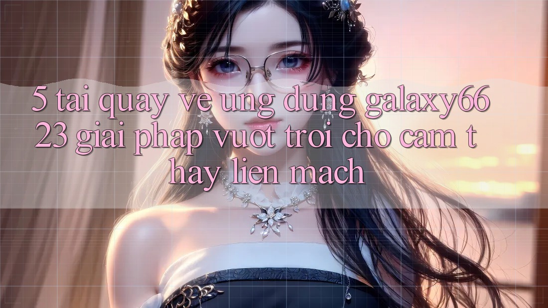 5. Tải quay về Ứng dụng Galaxy6623 - Giải Pháp Vượt Trội Cho Cảm thấy Liền mạch 5. Tải quay về Ứng dụng Galaxy6623 - Giải Pháp Vượt Trội Cho Cảm thấy Liền mạch