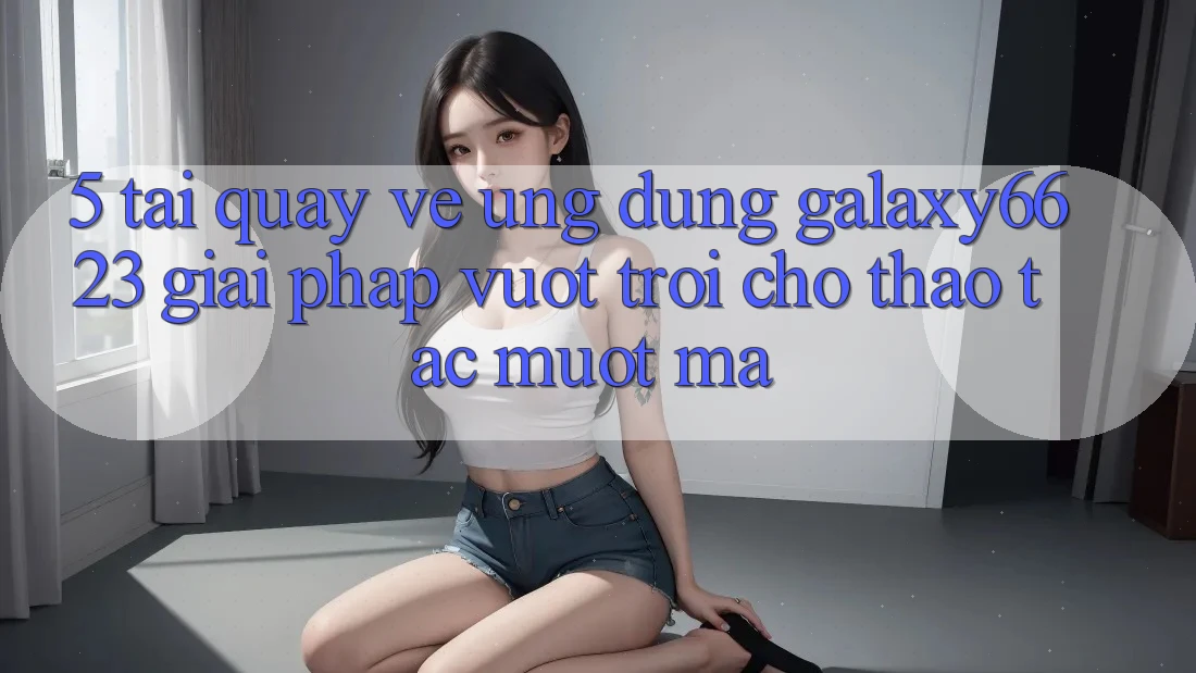 5. Tải quay về Ứng dụng Galaxy6623 - Giải Pháp Vượt Trội Cho Thao tác Mượt mà 5. Tải quay về Ứng dụng Galaxy6623 - Giải Pháp Vượt Trội Cho Thao tác Mượt mà