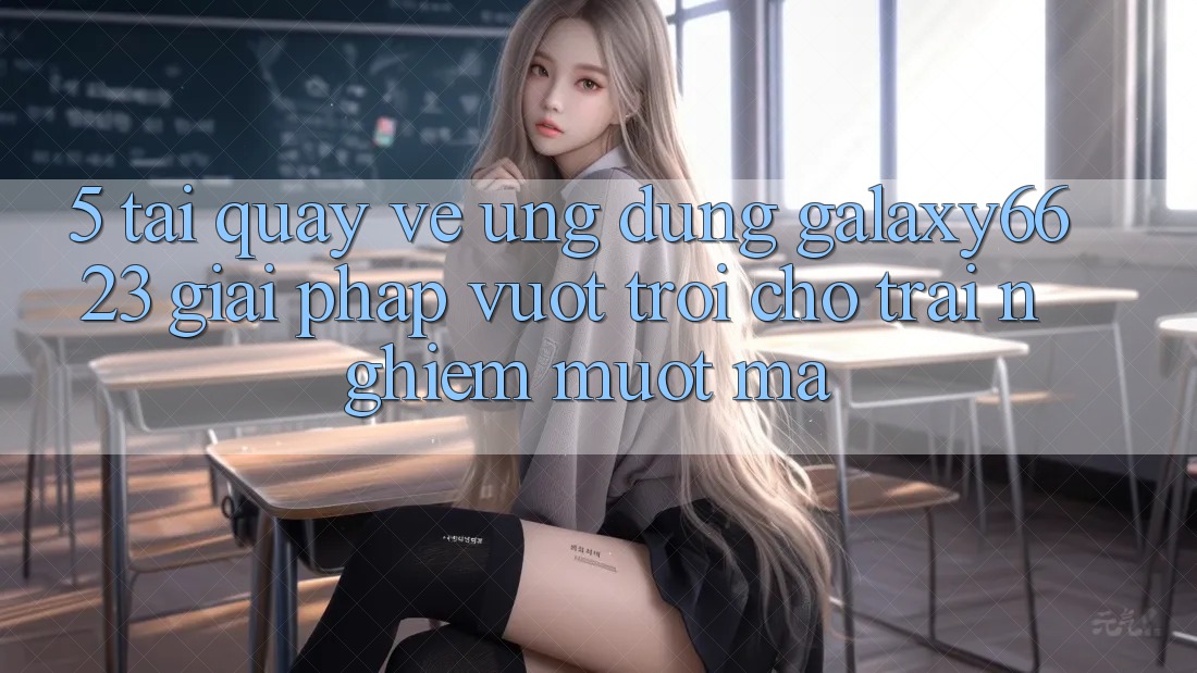 5. Tải quay về Ứng dụng Galaxy6623 - Giải Pháp Vượt Trội Cho Trải Nghiệm Mượt mà