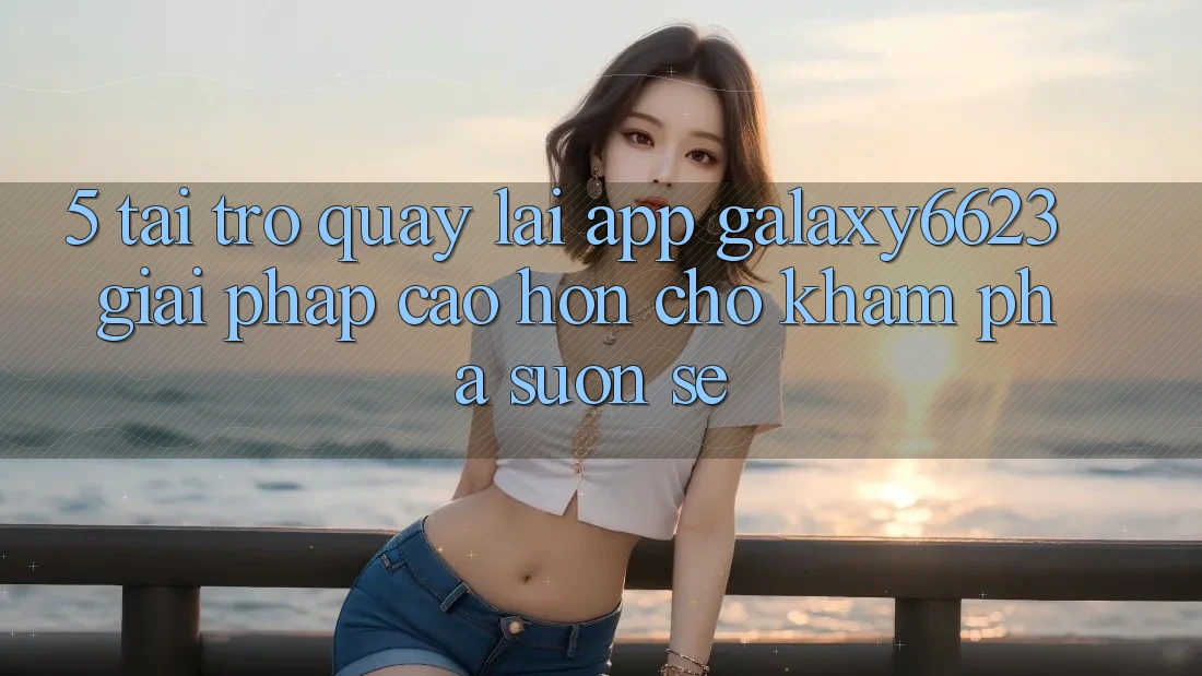 5. Tải trở quay lại App Galaxy6623 - Giải Pháp Cao hơn Cho Khám phá Suôn sẻ 5. Tải trở quay lại App Galaxy6623 - Giải Pháp Cao hơn Cho Khám phá Suôn sẻ