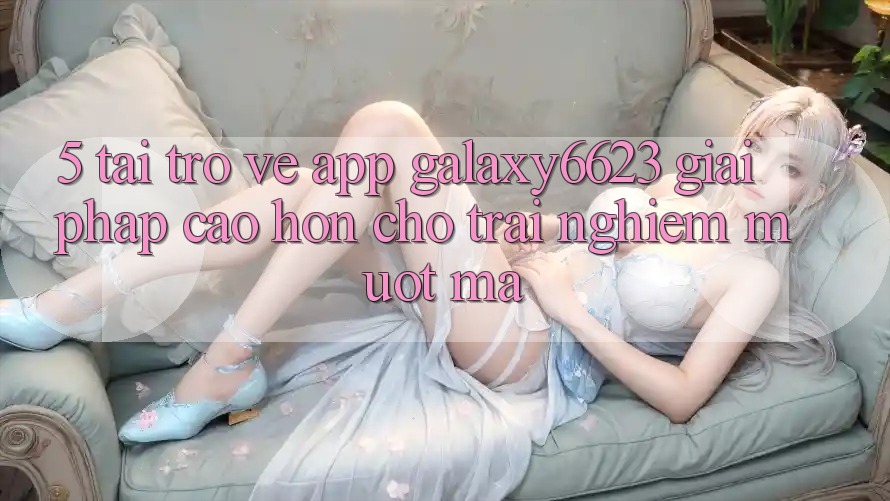5. Tải trở về App Galaxy6623 - Giải Pháp Cao hơn Cho Trải Nghiệm Mượt Mà 5. Tải trở về App Galaxy6623 - Giải Pháp Cao hơn Cho Trải Nghiệm Mượt Mà