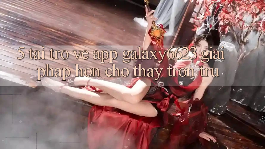 5. Tải trở về App Galaxy6623 - Giải Pháp Hơn Cho Thấy Trơn tru 5. Tải trở về App Galaxy6623 - Giải Pháp Hơn Cho Thấy Trơn tru