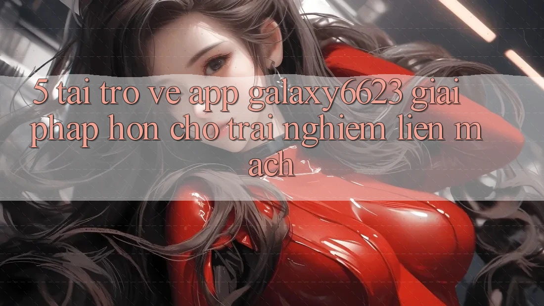 5. Tải trở về App Galaxy6623 - Giải Pháp Hơn Cho Trải Nghiệm Liền mạch 5. Tải trở về App Galaxy6623 - Giải Pháp Hơn Cho Trải Nghiệm Liền mạch