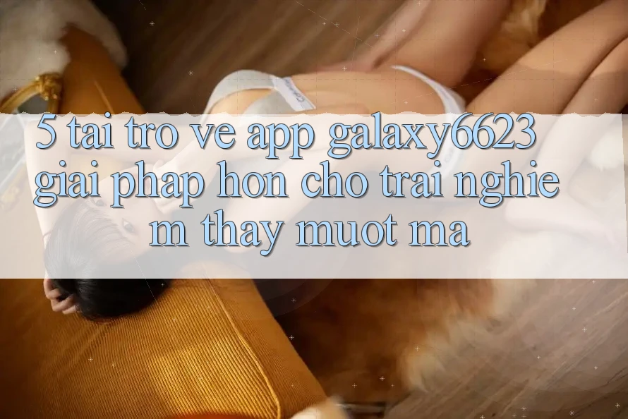 5. Tải trở về App Galaxy6623 - Giải Pháp Hơn Cho Trải nghiệm thấy Mượt Mà 5. Tải trở về App Galaxy6623 - Giải Pháp Hơn Cho Trải nghiệm thấy Mượt Mà