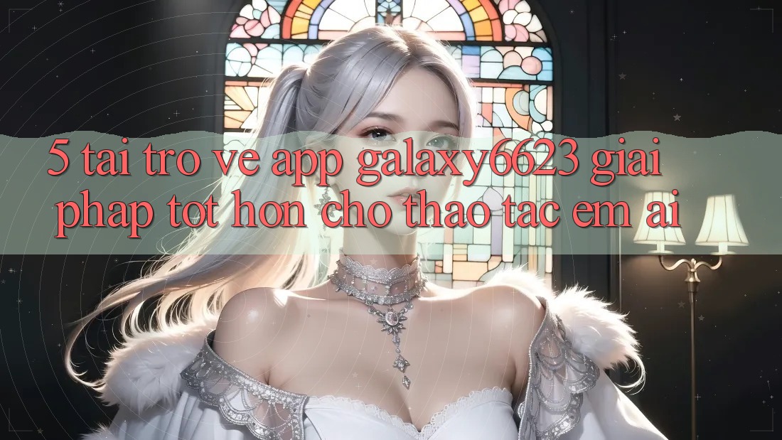 5. Tải trở về App Galaxy6623 - Giải Pháp Tốt hơn Cho Thao tác Êm ái 5. Tải trở về App Galaxy6623 - Giải Pháp Tốt hơn Cho Thao tác Êm ái