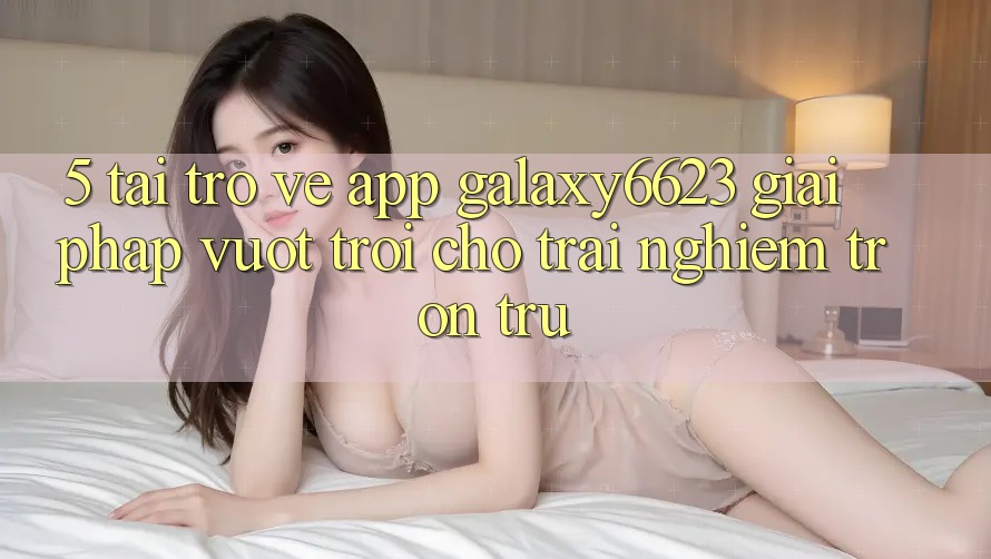 5. Tải trở về App Galaxy6623 - Giải Pháp Vượt Trội Cho Trải Nghiệm Trơn tru 5. Tải trở về App Galaxy6623 - Giải Pháp Vượt Trội Cho Trải Nghiệm Trơn tru