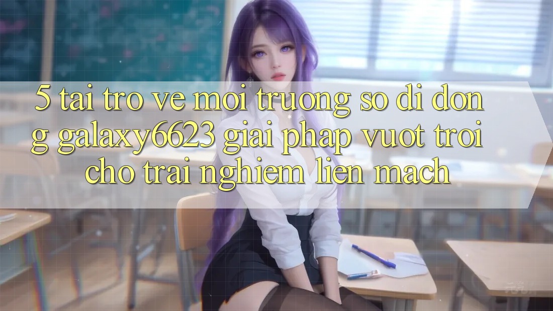 5. Tải trở về Môi trường số di động Galaxy6623 - Giải Pháp Vượt trội Cho Trải Nghiệm Liền mạch 5. Tải trở về Môi trường số di động Galaxy6623 - Giải Pháp Vượt trội Cho Trải Nghiệm Liền mạch