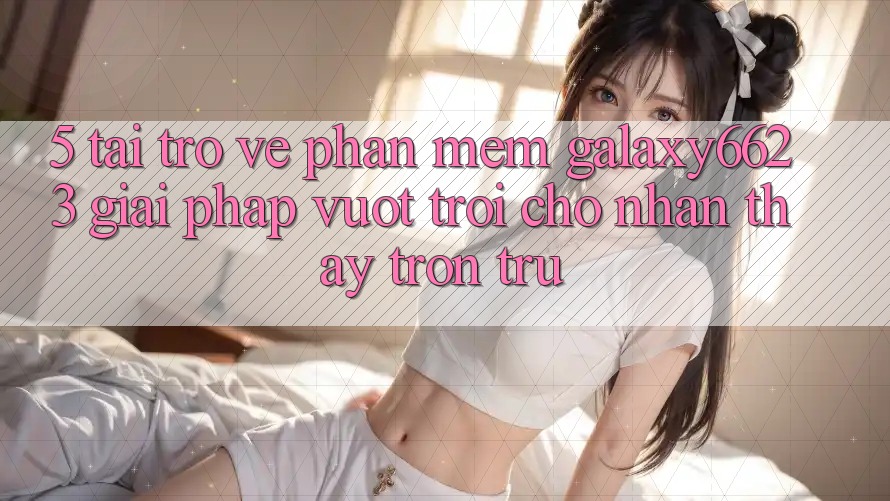 5. Tải trở về Phần mềm Galaxy6623 - Giải Pháp Vượt Trội Cho Nhận thấy Trơn tru 5. Tải trở về Phần mềm Galaxy6623 - Giải Pháp Vượt Trội Cho Nhận thấy Trơn tru
