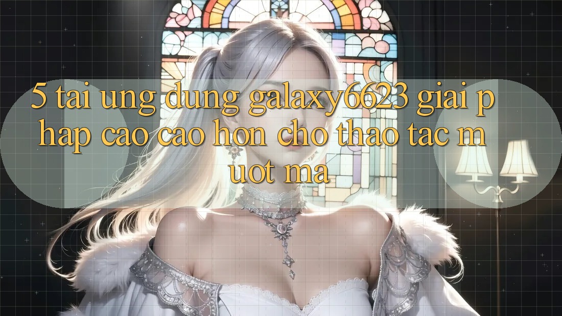 5. Tải Ứng dụng Galaxy6623 - Giải Pháp Cao cao hơn Cho Thao tác Mượt Mà 5. Tải Ứng dụng Galaxy6623 - Giải Pháp Cao cao hơn Cho Thao tác Mượt Mà