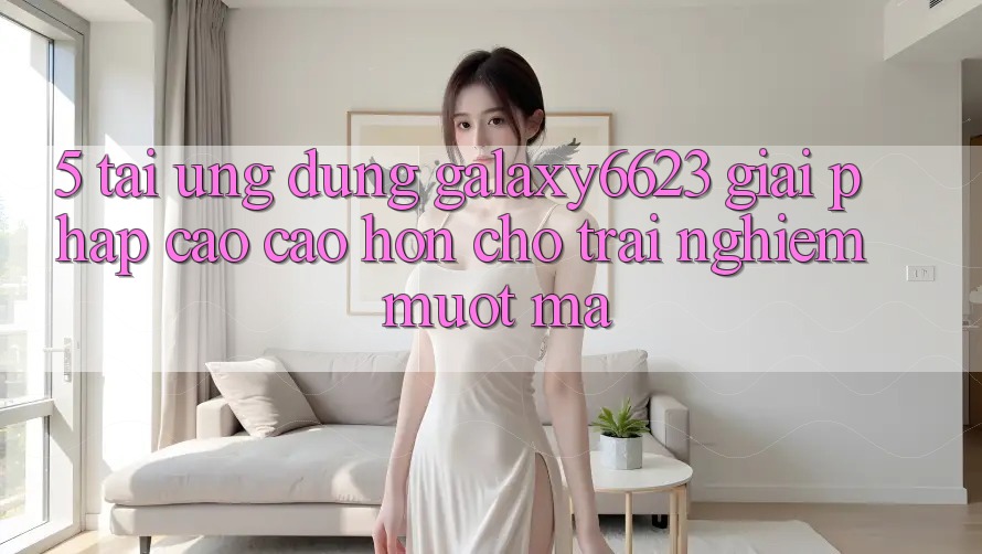 5. Tải Ứng dụng Galaxy6623 - Giải Pháp Cao cao hơn Cho Trải Nghiệm Mượt Mà 5. Tải Ứng dụng Galaxy6623 - Giải Pháp Cao cao hơn Cho Trải Nghiệm Mượt Mà