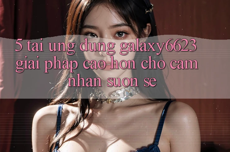 5. Tải Ứng dụng Galaxy6623 - Giải Pháp Cao hơn Cho Cảm nhận Suôn sẻ