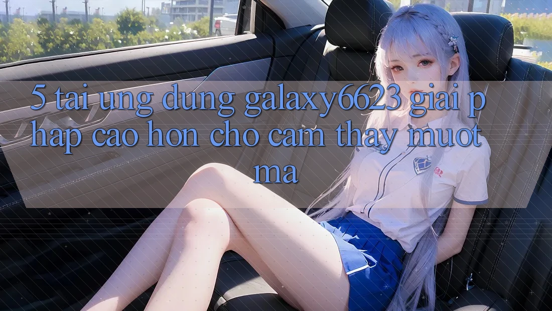 5. Tải Ứng dụng Galaxy6623 - Giải Pháp Cao hơn Cho Cảm thấy Mượt mà 5. Tải Ứng dụng Galaxy6623 - Giải Pháp Cao hơn Cho Cảm thấy Mượt mà