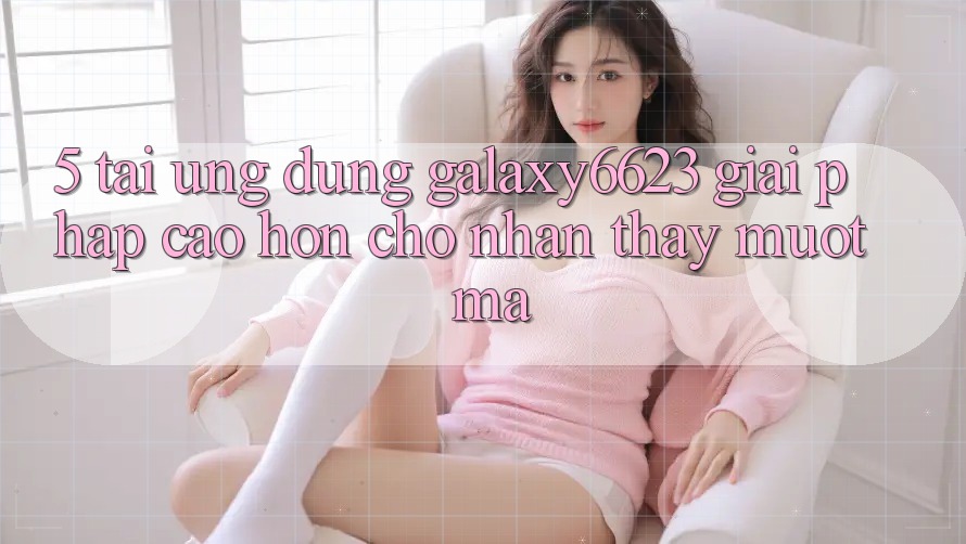 5. Tải Ứng dụng Galaxy6623 - Giải Pháp Cao hơn Cho Nhận thấy Mượt Mà 5. Tải Ứng dụng Galaxy6623 - Giải Pháp Cao hơn Cho Nhận thấy Mượt Mà