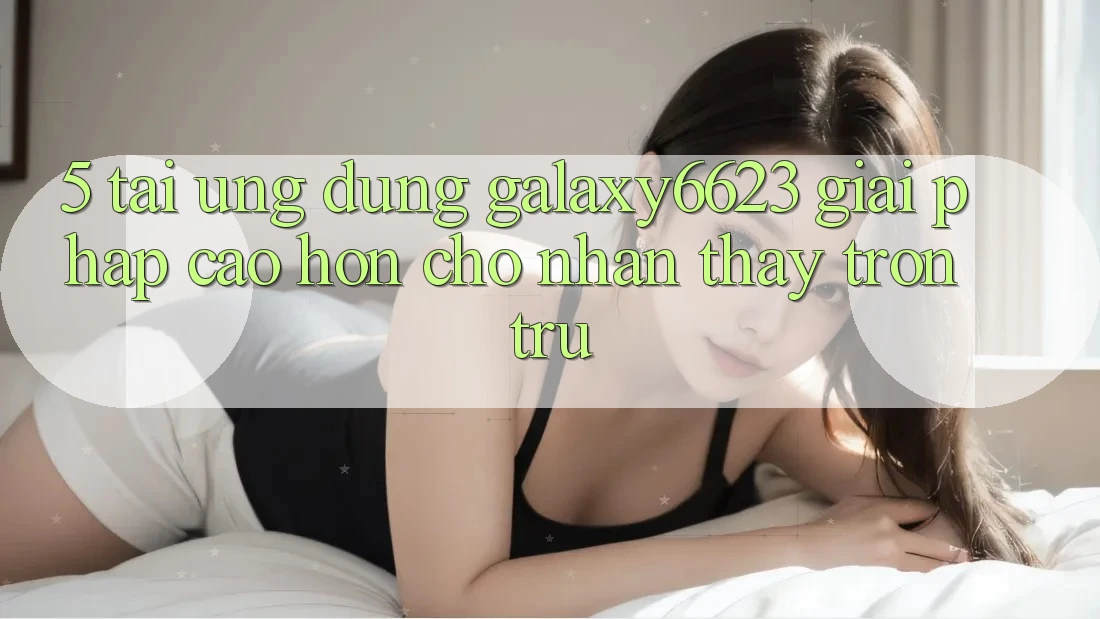 5. Tải Ứng dụng Galaxy6623 - Giải Pháp Cao hơn Cho Nhận thấy Trơn tru 5. Tải Ứng dụng Galaxy6623 - Giải Pháp Cao hơn Cho Nhận thấy Trơn tru