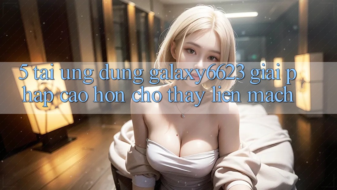 5. Tải Ứng dụng Galaxy6623 - Giải Pháp Cao hơn Cho Thấy Liền mạch
