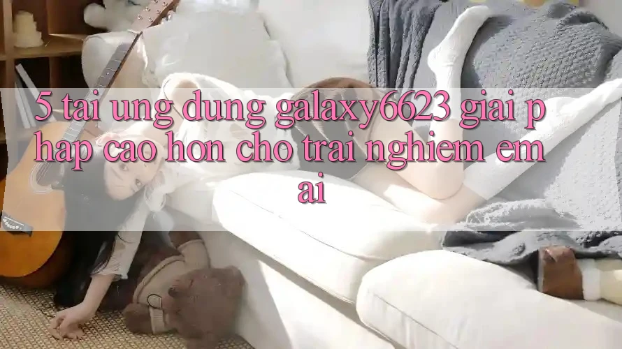 5. Tải Ứng dụng Galaxy6623 - Giải Pháp Cao hơn Cho Trải Nghiệm Êm ái 5. Tải Ứng dụng Galaxy6623 - Giải Pháp Cao hơn Cho Trải Nghiệm Êm ái
