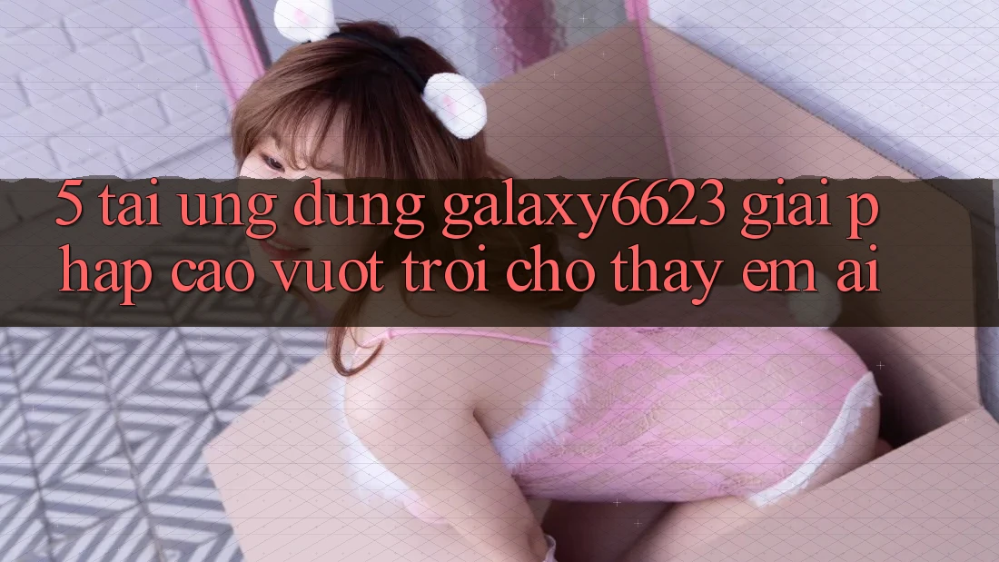 5. Tải Ứng dụng Galaxy6623 - Giải Pháp Cao vượt trội Cho Thấy Êm ái