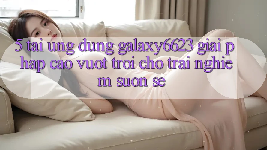 5. Tải Ứng dụng Galaxy6623 - Giải Pháp Cao vượt trội Cho Trải Nghiệm Suôn sẻ 5. Tải Ứng dụng Galaxy6623 - Giải Pháp Cao vượt trội Cho Trải Nghiệm Suôn sẻ