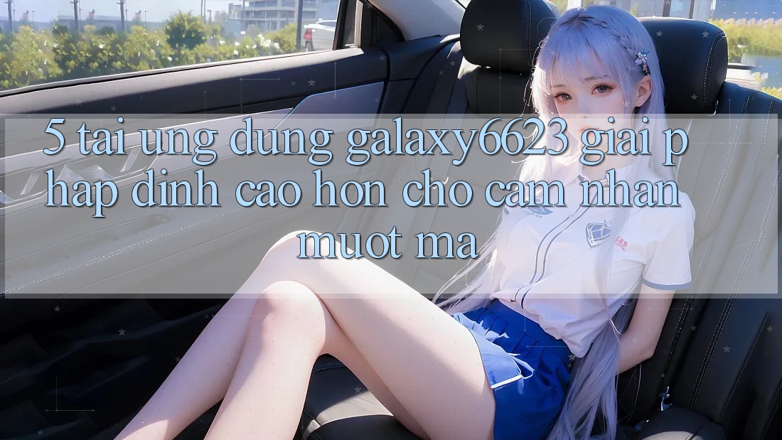 5. Tải Ứng dụng Galaxy6623 - Giải Pháp Đỉnh cao hơn Cho Cảm nhận Mượt Mà 5. Tải Ứng dụng Galaxy6623 - Giải Pháp Đỉnh cao hơn Cho Cảm nhận Mượt Mà