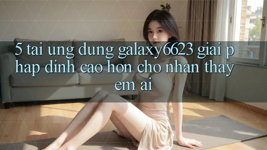 5. Tải Ứng dụng Galaxy6623 - Giải Pháp Đỉnh cao hơn Cho Nhận thấy Êm ái 5. Tải Ứng dụng Galaxy6623 - Giải Pháp Đỉnh cao hơn Cho Nhận thấy Êm ái