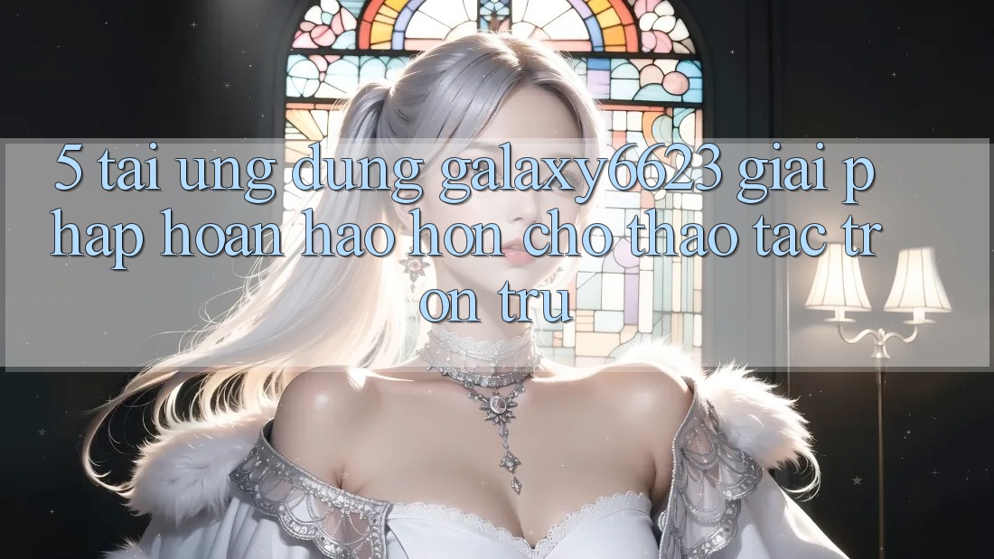 5. Tải Ứng dụng Galaxy6623 - Giải Pháp Hoàn hảo hơn Cho Thao tác Trơn tru 5. Tải Ứng dụng Galaxy6623 - Giải Pháp Hoàn hảo hơn Cho Thao tác Trơn tru