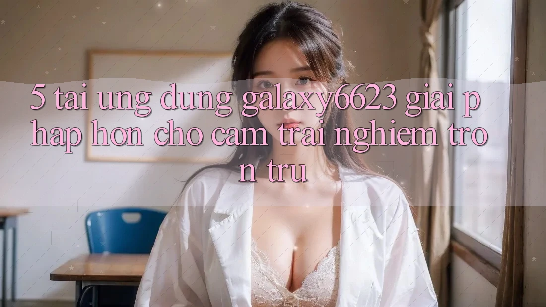 5. Tải Ứng dụng Galaxy6623 - Giải Pháp Hơn Cho Cảm trải nghiệm Trơn tru 5. Tải Ứng dụng Galaxy6623 - Giải Pháp Hơn Cho Cảm trải nghiệm Trơn tru