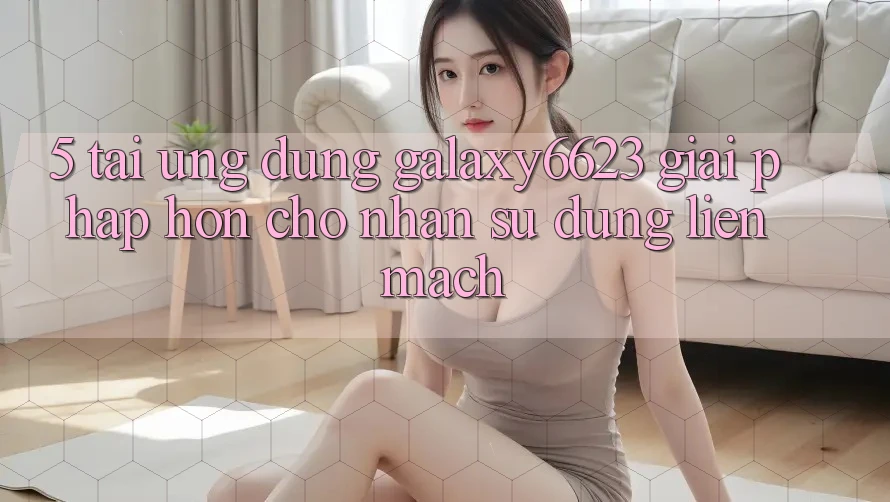 5. Tải Ứng dụng Galaxy6623 - Giải Pháp Hơn Cho Nhận sử dụng Liền mạch 5. Tải Ứng dụng Galaxy6623 - Giải Pháp Hơn Cho Nhận sử dụng Liền mạch