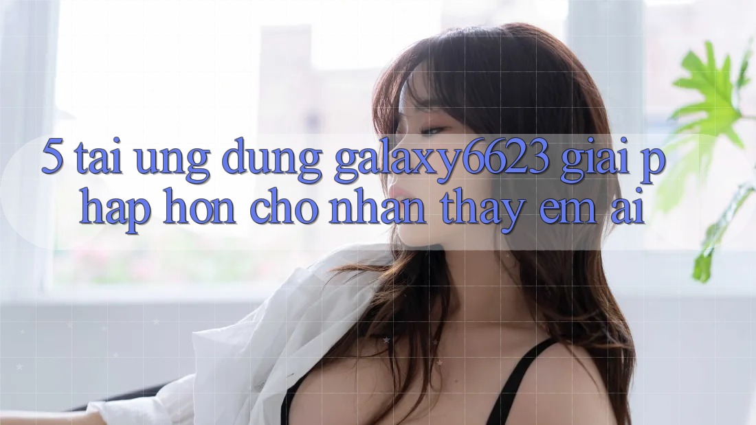 5. Tải Ứng dụng Galaxy6623 - Giải Pháp Hơn Cho Nhận thấy Êm ái 5. Tải Ứng dụng Galaxy6623 - Giải Pháp Hơn Cho Nhận thấy Êm ái