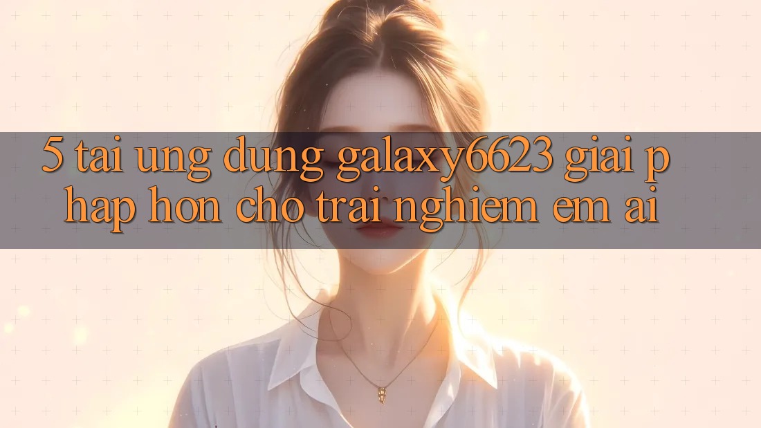 5. Tải Ứng dụng Galaxy6623 - Giải Pháp Hơn Cho Trải Nghiệm Êm ái 5. Tải Ứng dụng Galaxy6623 - Giải Pháp Hơn Cho Trải Nghiệm Êm ái