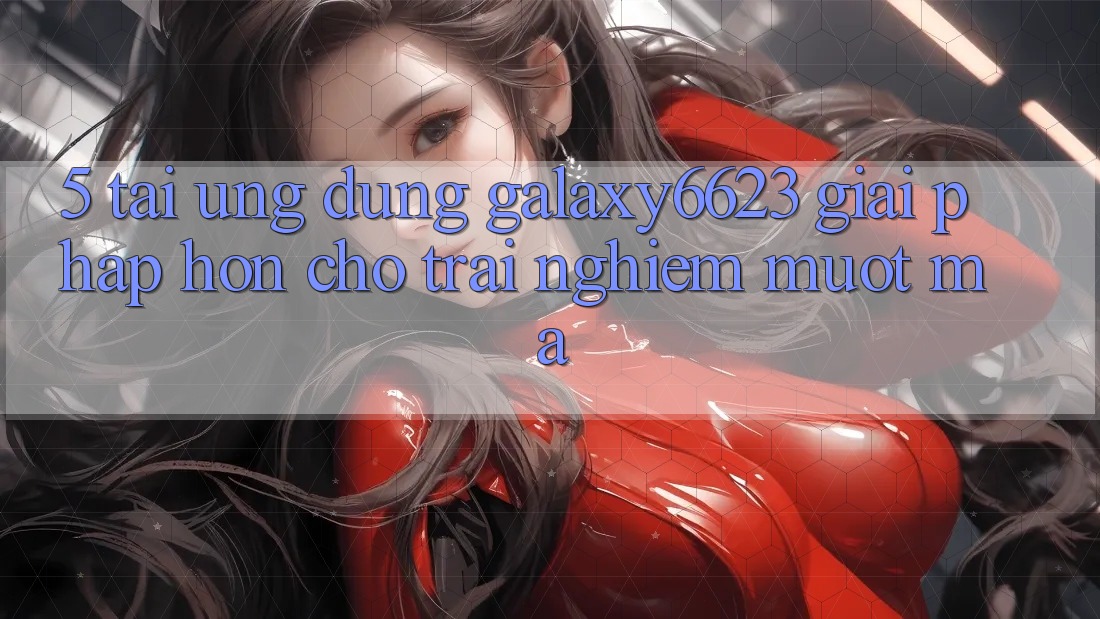 5. Tải Ứng dụng Galaxy6623 - Giải Pháp Hơn Cho Trải Nghiệm Mượt Mà 5. Tải Ứng dụng Galaxy6623 - Giải Pháp Hơn Cho Trải Nghiệm Mượt Mà