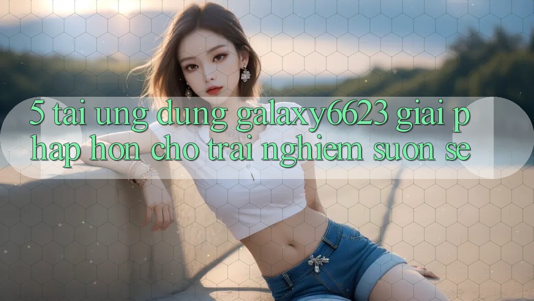 5. Tải Ứng dụng Galaxy6623 - Giải Pháp Hơn Cho Trải Nghiệm Suôn sẻ 5. Tải Ứng dụng Galaxy6623 - Giải Pháp Hơn Cho Trải Nghiệm Suôn sẻ