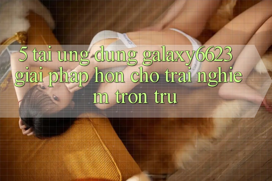 5. Tải Ứng dụng Galaxy6623 - Giải Pháp Hơn Cho Trải Nghiệm Trơn tru 5. Tải Ứng dụng Galaxy6623 - Giải Pháp Hơn Cho Trải Nghiệm Trơn tru