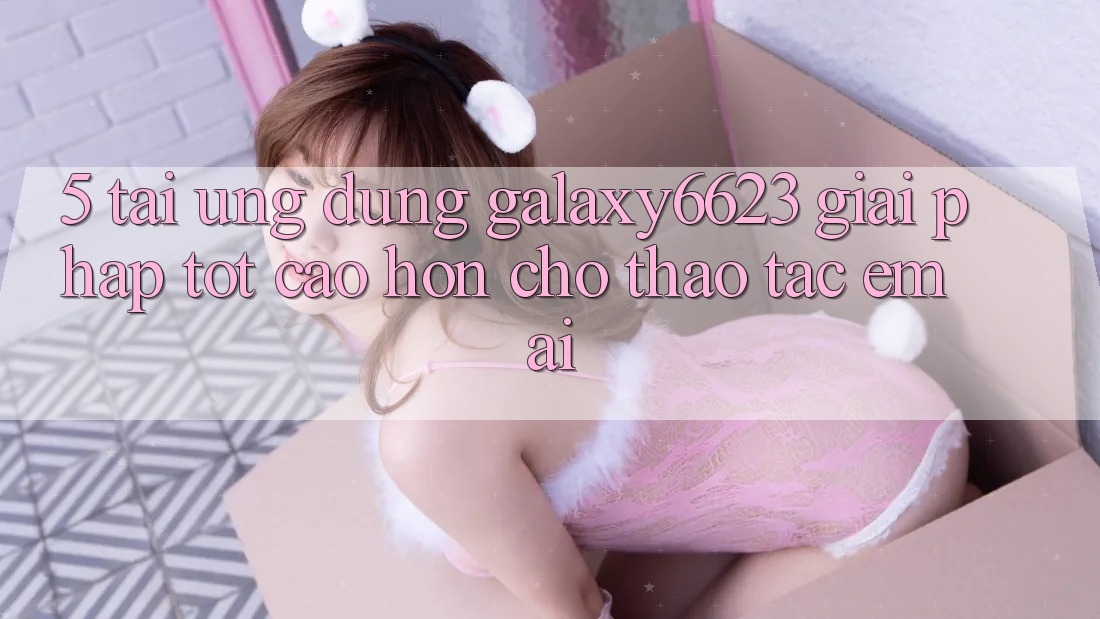5. Tải Ứng dụng Galaxy6623 - Giải Pháp Tốt cao hơn Cho Thao tác Êm ái 5. Tải Ứng dụng Galaxy6623 - Giải Pháp Tốt cao hơn Cho Thao tác Êm ái