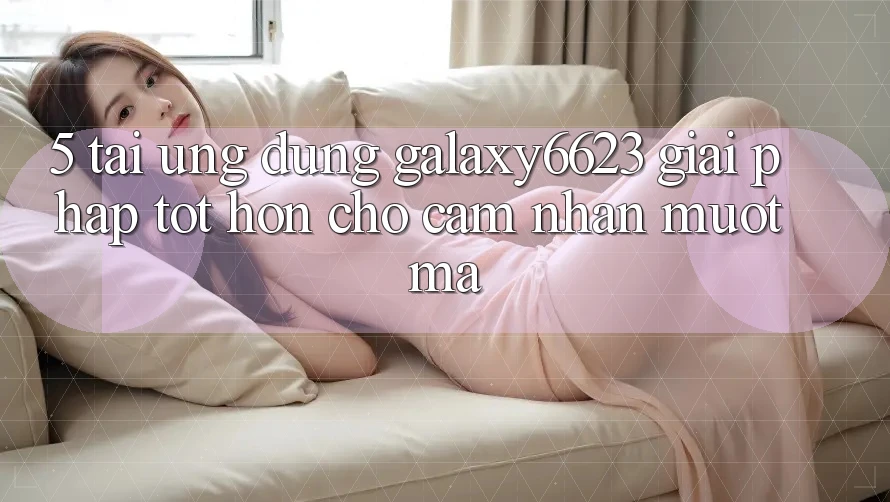 5. Tải Ứng dụng Galaxy6623 - Giải Pháp Tốt hơn Cho Cảm nhận Mượt Mà 5. Tải Ứng dụng Galaxy6623 - Giải Pháp Tốt hơn Cho Cảm nhận Mượt Mà